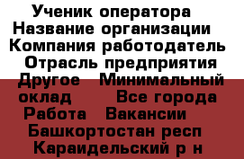 Ученик оператора › Название организации ­ Компания-работодатель › Отрасль предприятия ­ Другое › Минимальный оклад ­ 1 - Все города Работа » Вакансии   . Башкортостан респ.,Караидельский р-н